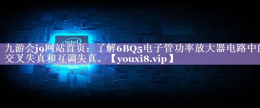 九游会j9网站首页：了解6BQ5电子管功率放大器电路中的交叉失真和互调失真。