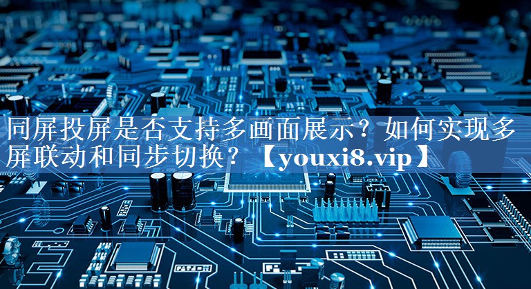 同屏投屏是否支持多画面展示？如何实现多屏联动和同步切换？
