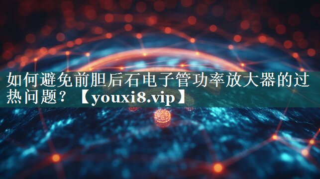 如何避免前胆后石电子管功率放大器的过热问题？